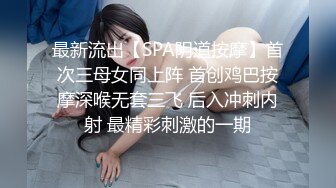 最新流出【SPA阴道按摩】首次三母女同上阵 首创鸡巴按摩深喉无套三飞 后入冲刺内射 最精彩刺激的一期