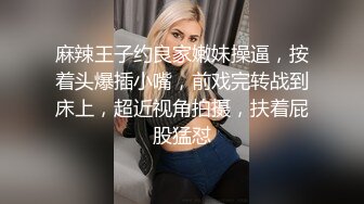 麻辣王子约良家嫩妹操逼，按着头爆插小嘴，前戏完转战到床上，超近视角拍摄，扶着屁股猛怼