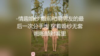 -情趣婚纱 婚前和前男友的最后一次分手炮 穿着婚纱无套啪啪颜射嘴里