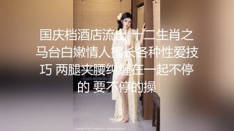 国庆档酒店流出 十二生肖之马台白嫩情人擅长各种性爱技巧 两腿夹腰纠缠在一起不停的 要不停的操