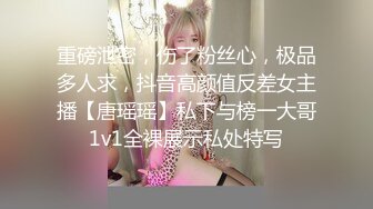 重磅泄密，伤了粉丝心，极品多人求，抖音高颜值反差女主播【唐瑶瑶】私下与榜一大哥1v1全裸展示私处特写