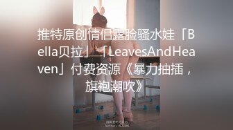 推特原创情侣露脸骚水娃「Bella贝拉」「LeavesAndHeaven」付费资源《暴力抽插，旗袍潮吹》