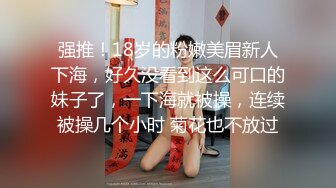 强推！18岁的粉嫩美眉新人下海，好久没看到这么可口的妹子了，一下海就被操，连续被操几个小时 菊花也不放过