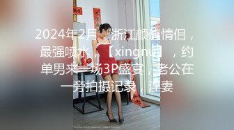 2024年2月，浙江颜值情侣，最强喷水，【xingnu】，约单男来一场3P盛宴，老公在一旁拍摄记录，淫妻