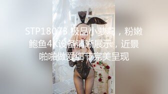 STP18073 极品小萝莉，粉嫩鲍鱼4K设备清晰展示，近景啪啪做爱细节完美呈现