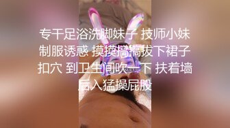 专干足浴洗脚妹子 技师小妹制服诱惑 摸摸搞搞拔下裙子扣穴 到卫生间吹一下 扶着墙后入猛操屁股