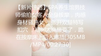 【新片速遞】SPA养生馆男技师偷拍女客人全身按摩，肉感身材骚熟女 ，张开双腿特写扣穴 ，搞得太爽想要了，跪在按摩床上后入爆插[305MB/MP4/00:27:30]