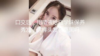 口交后，用精液给骚学妹保养秀发，这样头发会更黑吗