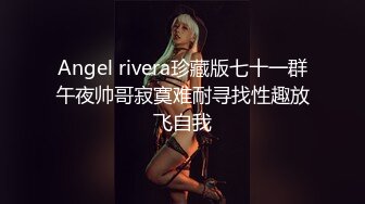 Angel rivera珍藏版七十一群午夜帅哥寂寞难耐寻找性趣放飞自我