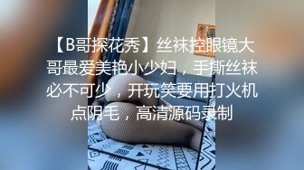 【B哥探花秀】丝袜控眼镜大哥最爱美艳小少妇，手撕丝袜必不可少，开玩笑要用打火机点阴毛，高清源码录制