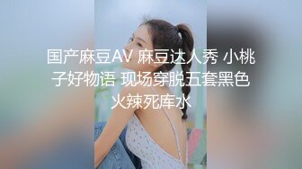 国产麻豆AV 麻豆达人秀 小桃子好物语 现场穿脱五套黑色火辣死库水