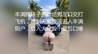 丰满胖妹子露脸给男友口交打飞机，推到无套操逼进入丰满阴户，后入大屁股，最后口爆一嘴