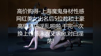 高价购得-上海魔鬼身材性感网红美女出名后5位数和土豪高级酒店淫乱啪啪,干完一次换上性感泳衣又求肏,对白淫荡!