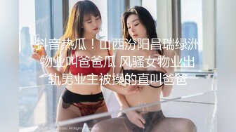 抖音热瓜！山西汾阳昌瑞绿洲物业叫爸爸瓜 风骚女物业出轨男业主被操的直叫爸爸