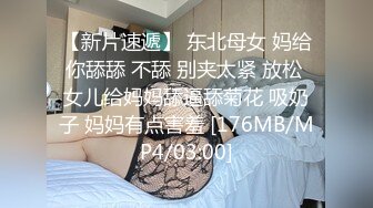 【新片速遞】 东北母女 妈给你舔舔 不舔 别夹太紧 放松 女儿给妈妈舔逼舔菊花 吸奶子 妈妈有点害羞 [176MB/MP4/03:00]