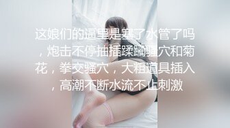 这娘们的逼里是塞了水管了吗，炮击不停抽插蹂躏骚穴和菊花，拳交骚穴，大粗道具插入，高潮不断水流不止刺激