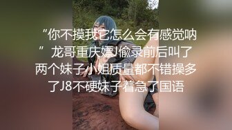 “你不摸我它怎么会有感觉呐”龙哥重庆嫖J偸录前后叫了两个妹子小姐质量都不错操多了J8不硬妹子着急了国语