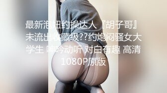 最新泡妞约操达人『胡子哥』未流出收藏级??约炮闷骚女大学生 呻吟动听 对白有趣 高清1080P原版