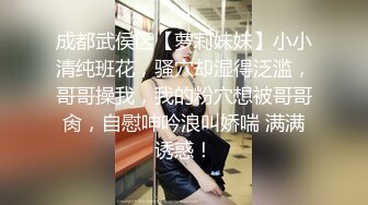 成都武侯区【萝莉妹妹】小小清纯班花，骚穴却湿得泛滥，哥哥操我，我的粉穴想被哥哥肏，自慰呻吟浪叫娇喘 满满诱惑！