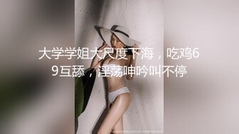 大学学姐大尺度下海，吃鸡69互舔，淫荡呻吟叫不停