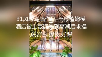 91风吟鸟唱作品-高颜值嫩模酒店被土豪调教到高潮后求操,说舒服,操我,好深