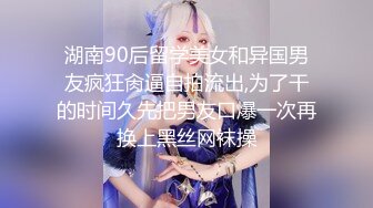 湖南90后留学美女和异国男友疯狂肏逼自拍流出,为了干的时间久先把男友口爆一次再换上黑丝网袜操