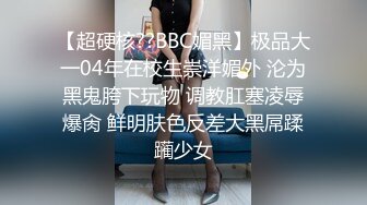 【超硬核??BBC媚黑】极品大一04年在校生崇洋媚外 沦为黑鬼胯下玩物 调教肛塞凌辱爆肏 鲜明肤色反差大黑屌蹂躏少女