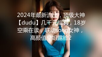 2024年最新流出，顶级大神【dudu】几千元福利，18岁空乘在读，联动song女神，高颜值空姐露脸2