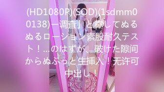 (HD1080P)(SOD)(1sdmm00138)ー调査」と称してぬるぬるローション素股耐久テスト！…のはずが、破けた隙间からぬぷっと生挿入！无许可中出し！