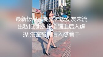 最新极品长腿女神级女友未流出私拍泄密 按倒强上后入虐操 浴室镜前后入怼着干