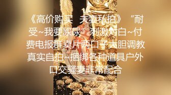 《高价购买✿夫妻私拍》“耐受~我要尿尿”刺激对白~付费电报群卖片两口子大胆调教真实自拍~捆绑各种道具户外口交骚妻非常配合