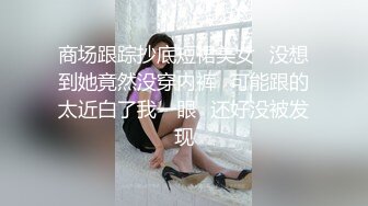 商场跟踪抄底短裙美女✿没想到她竟然没穿内裤✿可能跟的太近白了我一眼✿还好没被发现