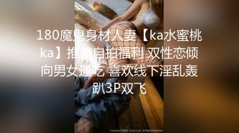 180魔鬼身材人妻【ka水蜜桃ka】推特自拍福利 双性恋倾向男女通吃 喜欢线下淫乱轰趴3P双飞