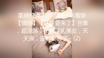 重磅核弹！20小时一次看够【情侣】【妹妹要来了】合集，超淫荡，吊钟巨乳美女，天天操，逼都要肿了~ (2)