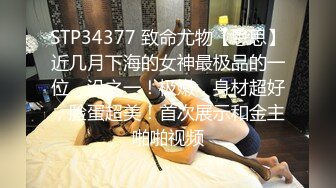 STP34377 致命尤物【思思】近几月下海的女神最极品的一位，没之一！极嫩，身材超好，脸蛋超美！首次展示和金主啪啪视频