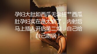 孕妇大肚如西瓜无套狂艹西瓜肚孕妇实在是太爽了，内射后马上插入开启第二炮，自己给自己刷锅！