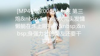 [MP4]良家00后小女友 第三炮&nbsp;&nbsp;吹完头发慵懒躺在床上刷抖音&nbsp;&nbsp;身强力壮的男友还要干 爽翻了