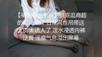 【裙底春光乍泄】抄底逛商超的时尚嫩妹 日常网丝吊带这么顶 太诱人了 淫水浸透内裤泛黄 淫靡气息溢出屏幕