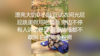 漂亮大奶D小姐 在试衣间光屁屁跳蛋假鸡吧紫薇 旁边不停有人讲话经过 高潮抽搐都不敢叫 白虎鲍鱼粉嫩