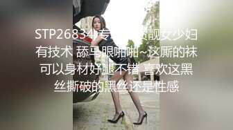 STP26834 专攻品质靓女少妇有技术 舔马眼啪啪~这厮的袜可以身材好腿不错 喜欢这黑丝撕破的黑丝还是性感