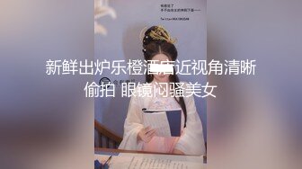 新鲜出炉乐橙酒店近视角清晰偷拍 眼镜闷骚美女