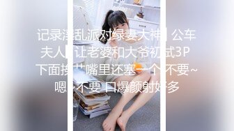 记录淫乱派对绿妻大神▌公车夫人▌让老婆和大爷初试3P 下面挨艹嘴里还塞一个 不要~嗯~不要 口爆颜射好多