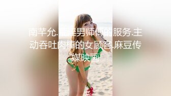 南芊允.荒淫男师傅的服务.主动吞吐肉棒的女顾客.麻豆传媒映画