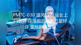 PMTC-030 温芮欣 极品女上门服务 淫荡痴态服务五星好评 蜜桃影像传媒