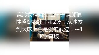 高冷女神明星脸妹子 高颜值性感黑衣妹子第2场，从沙发到大床上全是爱的痕迹！--4K字幕版