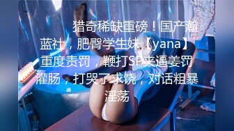 ⚫️⚫️猎奇稀缺重磅！国产瀚蓝社，肥臀学生妹【yana】重度责罚，鞭打SP夹逼姜罚灌肠，打哭了求饶，对话粗暴淫荡