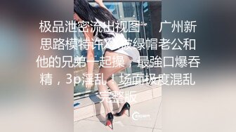 极品泄密流出视图❤️广州新思路模特许XX被绿帽老公和他的兄弟一起操，最強口爆吞精，3p淫乱！场面极度混乱完整版