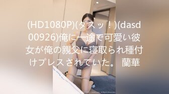 (HD1080P)(ダスッ！)(dasd00926)俺に一途で可愛い彼女が俺の親父に寝取られ種付けプレスされていた。 蘭華