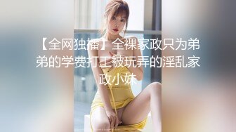 【全网独播】全裸家政只为弟弟的学费打工被玩弄的淫乱家政小妹