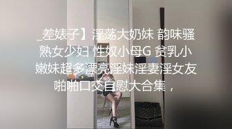 _差婊子】淫荡大奶妹 韵味骚熟女少妇 性奴小母G 贫乳小嫩妹超多漂亮淫妹淫妻淫女友啪啪口交自慰大合集，